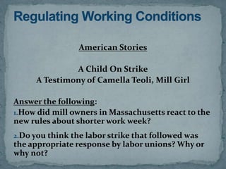 American Stories

               A Child On Strike
      A Testimony of Camella Teoli, Mill Girl

Answer the following:
1.How did mill owners in Massachusetts react to the
new rules about shorter work week?
2.Do you think the labor strike that followed was
the appropriate response by labor unions? Why or
why not?
 