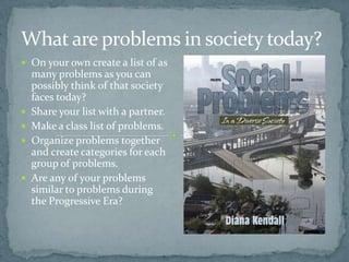 What are problems in society today?
 On your own create a list of as
    many problems as you can
    possibly think of that society
    faces today?
   Share your list with a partner.
   Make a class list of problems.
   Organize problems together
    and create categories for each
    group of problems.
   Are any of your problems
    similar to problems during
    the Progressive Era?
 