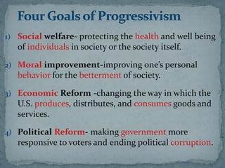 1) Social welfare- protecting the health and well being
   of individuals in society or the society itself.

2) Moral improvement-improving one’s personal
   behavior for the betterment of society.

3) Economic Reform -changing the way in which the
   U.S. produces, distributes, and consumes goods and
   services.

4) Political Reform- making government more
   responsive to voters and ending political corruption.
 