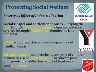 Poverty as Effect of Industrialization

Social Gospel and settlement houses – helping the
poor through community centers, churches and social
services (example: Hull House, founded by Jane
Addams)

YMCA – libraries, classes, swimming pools and
handball courts

Salvation Army – soup kitchens, took care of children
in nurseries, sent “slum brigades” to educate poor
immigrants in middle class values of hard work
 and temperance
 