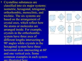 • Crystalline substances are
classified into six major systems:
isometric, hexagonal, tetragonal,
orthorhombic, monoclinic, and
triclinic. The six systems are
based on the arrangement of
crystal axes, which reflect how
the atoms or molecules are
arranged inside. For example,
crystals in the orthorhombic
system have three axes of
different lengths intersecting at
90O
angles while crystals in the
hexagonal system have three
horizontal axes intersecting at 60O
and one vertical axis. Some
common examples in each system
 