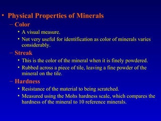 • Physical Properties of Minerals
– Color
• A visual measure.
• Not very useful for identification as color of minerals varies
considerably.
– Streak
• This is the color of the mineral when it is finely powdered.
• Rubbed across a piece of tile, leaving a fine powder of the
mineral on the tile.
– Hardness
• Resistance of the material to being scratched.
• Measured using the Mohs hardness scale, which compares the
hardness of the mineral to 10 reference minerals.
 