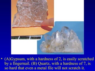 • (A)Gypsum, with a hardness of 2, is easily scratched
by a fingernail. (B) Quartz, with a hardness of 7, is
so hard that even a metal file will not scratch it.
 