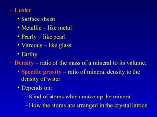 – Luster
• Surface sheen
• Metallic – like metal
• Pearly – like pearl
• Vitreous – like glass
• Earthy
– Density – ratio of the mass of a mineral to its volume.
• Specific gravity – ratio of mineral density to the
density of water
• Depends on:
–Kind of atoms which make up the mineral
–How the atoms are arranged in the crystal lattice.
 