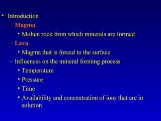 • Introduction
– Magma
• Molten rock from which minerals are formed
– Lava
• Magma that is forced to the surface
– Influences on the mineral forming process
• Temperature
• Pressure
• Time
• Availability and concentration of ions that are in
solution
 