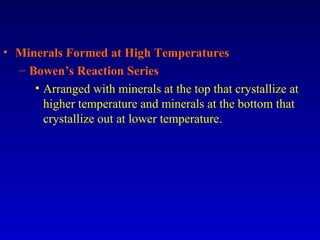 • Minerals Formed at High Temperatures
– Bowen’s Reaction Series
• Arranged with minerals at the top that crystallize at
higher temperature and minerals at the bottom that
crystallize out at lower temperature.
 
