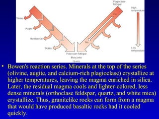 • Bowen's reaction series. Minerals at the top of the series
(olivine, augite, and calcium-rich plagioclase) crystallize at
higher temperatures, leaving the magma enriched in silica.
Later, the residual magma cools and lighter-colored, less
dense minerals (orthoclase feldspar, quartz, and white mica)
crystallize. Thus, granitelike rocks can form from a magma
that would have produced basaltic rocks had it cooled
quickly.
 