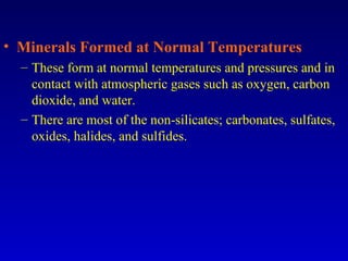 • Minerals Formed at Normal Temperatures
– These form at normal temperatures and pressures and in
contact with atmospheric gases such as oxygen, carbon
dioxide, and water.
– There are most of the non-silicates; carbonates, sulfates,
oxides, halides, and sulfides.
 