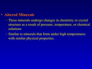 • Altered Minerals
– These minerals undergo changes in chemistry or crystal
structure as a result of pressure, temperature, or chemical
solutions
– Similar to minerals that form under high temperatures
with similar physical properties.
 