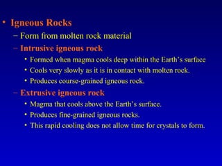 • Igneous Rocks
– Form from molten rock material
– Intrusive igneous rock
• Formed when magma cools deep within the Earth’s surface
• Cools very slowly as it is in contact with molten rock.
• Produces course-grained igneous rock.
– Extrusive igneous rock
• Magma that cools above the Earth’s surface.
• Produces fine-grained igneous rocks.
• This rapid cooling does not allow time for crystals to form.
 