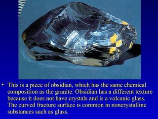 • This is a piece of obsidian, which has the same chemical
composition as the granite. Obsidian has a different texture
because it does not have crystals and is a volcanic glass.
The curved fracture surface is common in noncrystalline
substances such as glass.
 