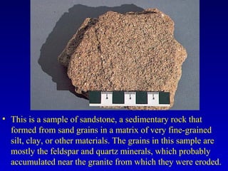 • This is a sample of sandstone, a sedimentary rock that
formed from sand grains in a matrix of very fine-grained
silt, clay, or other materials. The grains in this sample are
mostly the feldspar and quartz minerals, which probably
accumulated near the granite from which they were eroded.
 