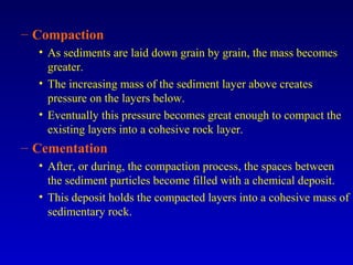 – Compaction
• As sediments are laid down grain by grain, the mass becomes
greater.
• The increasing mass of the sediment layer above creates
pressure on the layers below.
• Eventually this pressure becomes great enough to compact the
existing layers into a cohesive rock layer.
– Cementation
• After, or during, the compaction process, the spaces between
the sediment particles become filled with a chemical deposit.
• This deposit holds the compacted layers into a cohesive mass of
sedimentary rock.
 