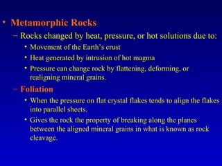 • Metamorphic Rocks
– Rocks changed by heat, pressure, or hot solutions due to:
• Movement of the Earth’s crust
• Heat generated by intrusion of hot magma
• Pressure can change rock by flattening, deforming, or
realigning mineral grains.
– Foliation
• When the pressure on flat crystal flakes tends to align the flakes
into parallel sheets.
• Gives the rock the property of breaking along the planes
between the aligned mineral grains in what is known as rock
cleavage.
 