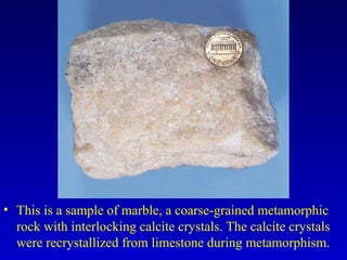 • This is a sample of marble, a coarse-grained metamorphic
rock with interlocking calcite crystals. The calcite crystals
were recrystallized from limestone during metamorphism.
 