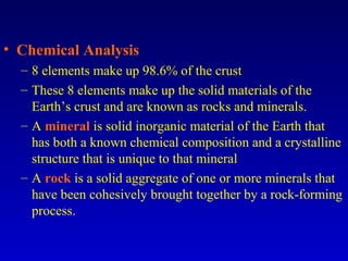 • Chemical Analysis
– 8 elements make up 98.6% of the crust
– These 8 elements make up the solid materials of the
Earth’s crust and are known as rocks and minerals.
– A mineral is solid inorganic material of the Earth that
has both a known chemical composition and a crystalline
structure that is unique to that mineral
– A rock is a solid aggregate of one or more minerals that
have been cohesively brought together by a rock-forming
process.
 