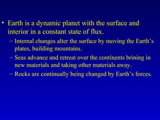 • Earth is a dynamic planet with the surface and
interior in a constant state of flux.
– Internal changes alter the surface by moving the Earth’s
plates, building mountains.
– Seas advance and retreat over the continents brining in
new materials and taking other materials away.
– Rocks are continually being changed by Earth’s forces.
 