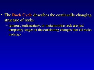 • The Rock Cycle describes the continually changing
structure of rocks.
– Igneous, sedimentary, or metamorphic rock are just
temporary stages in the continuing changes that all rocks
undergo.
 