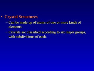 • Crystal Structures
– Can be made up of atoms of one or more kinds of
elements.
– Crystals are classified according to six major groups,
with subdivisions of each.
 