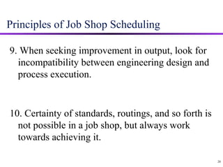 Principles of Job Shop Scheduling 9. When seeking improvement in output, look for incompatibility between engineering design and process execution. 10. Certainty of standards, routings, and so forth is not possible in a job shop, but always work towards achieving it. 20 