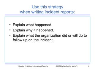 Use this strategy
       when writing incident reports:

• Explain what happened.
• Explain why it happened.
• Explain what the organization did or will do to
  follow up on the incident.




     Chapter 17. Writing Informational Reports   © 2012 by Bedford/St. Martin's   12
 