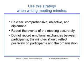 Use this strategy
     when writing meeting minutes:

• Be clear, comprehensive, objective, and
  diplomatic.
• Report the events of the meeting accurately.
• Do not record emotional exchanges between
  participants; the minutes should reflect
  positively on participants and the organization.



     Chapter 17. Writing Informational Reports   © 2012 by Bedford/St. Martin's   13
 