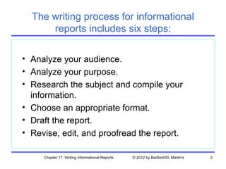The writing process for informational
      reports includes six steps:

• Analyze your audience.
• Analyze your purpose.
• Research the subject and compile your
  information.
• Choose an appropriate format.
• Draft the report.
• Revise, edit, and proofread the report.

     Chapter 17. Writing Informational Reports   © 2012 by Bedford/St. Martin's   2
 