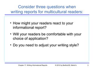 Consider three questions when
writing reports for multicultural readers:

• How might your readers react to your
  informational report?
• Will your readers be comfortable with your
  choice of application?
• Do you need to adjust your writing style?




     Chapter 17. Writing Informational Reports   © 2012 by Bedford/St. Martin's   3
 
