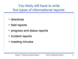 You likely will have to write
   five types of informational reports:

• directives
• field reports
• progress and status reports
• incident reports
• meeting minutes



     Chapter 17. Writing Informational Reports   © 2012 by Bedford/St. Martin's   4
 