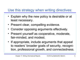Use this strategy when writing directives:
• Explain why the new policy is desirable or at
  least necessary.
• Present clear, compelling evidence.
• Consider opposing arguments effectively.
• Present yourself as cooperative, moderate,
  fair-minded, and modest.
• If appropriate, include arguments that appeal
  to readers’ broader goals of security, recogni-
  tion, professional growth, and connectedness.
     Chapter 17. Writing Informational Reports   © 2012 by Bedford/St. Martin's   5
 