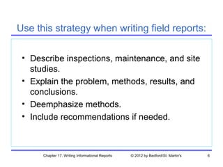 Use this strategy when writing field reports:

 • Describe inspections, maintenance, and site
   studies.
 • Explain the problem, methods, results, and
   conclusions.
 • Deemphasize methods.
 • Include recommendations if needed.



      Chapter 17. Writing Informational Reports   © 2012 by Bedford/St. Martin's   6
 