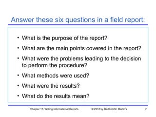Answer these six questions in a field report:

  • What is the purpose of the report?
  • What are the main points covered in the report?
  • What were the problems leading to the decision
    to perform the procedure?
  • What methods were used?
  • What were the results?
  • What do the results mean?

       Chapter 17. Writing Informational Reports   © 2012 by Bedford/St. Martin's   7
 