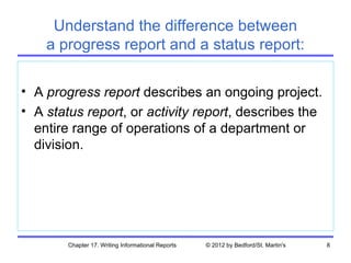 Understand the difference between
    a progress report and a status report:

• A progress report describes an ongoing project.
• A status report, or activity report, describes the
  entire range of operations of a department or
  division.




        Chapter 17. Writing Informational Reports   © 2012 by Bedford/St. Martin's   8
 