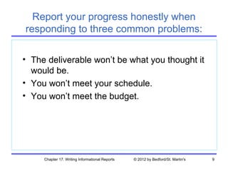 Report your progress honestly when
responding to three common problems:

• The deliverable won’t be what you thought it
  would be.
• You won’t meet your schedule.
• You won’t meet the budget.




     Chapter 17. Writing Informational Reports   © 2012 by Bedford/St. Martin's   9
 
