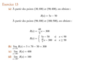 Exercice 13
    (a) À partir des points (30; 100) et (90; 400), on obtient :

                                  B(x) = 5x − 50
        À partir des points (90; 100) et (180; 500), on obtient :


                               40
                        B(x) =    x − 300
                               9
                                  5x − 50    si x < 90
                        B(x) =    40
                                   9
                                     x − 300 si x ≥ 90

    (b) lim B(x) = 5 × 70 − 50 = 300
        x→70
    (c) lim− B(x) = 400
        x→90
    (d) lim+ B(x) = 100
        x→90
 