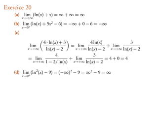 Exercice 20
    (a) lim (ln(x) + x) = ∞ + ∞ = ∞
          x→+∞
    (b) lim (ln(x) + 5x 2 − 6) = −∞ + 0 − 6 = −∞
           +
          x→0
    (c)

                  4 · ln(x) + 3         4 ln(x)            3
                lim             = lim            + lim
            x→+∞    ln(x) − 2     x→+∞ ln(x) − 2  x→+∞ ln(x) − 2
                          4               3
            = lim               + lim           =4+0=4
             x→+∞ 1 − 2/ ln(x)   x→+∞ ln(x) − 2


    (d) lim (ln2 (x) − 9) = (−∞)2 − 9 = ∞2 − 9 = ∞
           +
          x→0
 