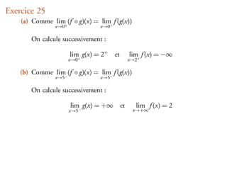 Exercice 25
    (a) Comme lim (f ◦ g)(x) = lim f (g(x))
                 +                +
                x→0             x→0

       On calcule successivement :

                      lim g(x) = 2+   et        lim f (x) = −∞
                      x→0+                      x→2+

    (b) Comme lim (f ◦ g)(x) = lim f (g(x))
                 −                −
                x→5             x→5

       On calcule successivement :

                      lim g(x) = +∞        et     lim f (x) = 2
                      x→5−                       x→+∞
 