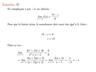 Exercice 28
   En remplaçant x par −2, on obtient :
                                             15 − c
                               lim f (x) =
                              x→−2             0
   Pour que la limite existe, le numérateur doit aussi être égal à 0. Ainsi :


                                  15 − c = 0
                                       c = 15

   Dans ce cas :
                  3x 2 + 15x + 18 0
            lim                    =
            x→−2     x2 + x − 2      0
                   3(x + 2)(x + 3)       3(x + 3)    3
            = lim                  = lim          =    = −1
              x→−2 (x − 1)(x + 2)    x→−2 x − 1     −3
 