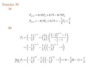 Exercice 34
    (a)

                     Pn+1 = 0, 25Pn + 0, 75 − 0, 75Pn
                                                  1   3
                     Pn+1 = −0, 5Pn + 0, 75 = − Pn +
                                                  2   4
    (b)
                                                     n−1
                                                           
                         1   n−1
                                             3  −1      − 1
                Pn = −             +              2
                         2                   4    −1 − 1
                                                           
                                                    2
                             n−1                          n−1
                         1               1            1
                 = −               −           −                −1
                         2               2            2

                             ∞                            ∞
                         1           1            1                    1          1
          lim Pn = −             −            −               − 1 = 0 − (0 − 1) =
          n→∞            2           2            2                    2          2
 