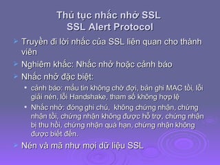 Thủ tục nhắc nhở SSL  SSL Alert Protocol Truyền đi lời nhắc của SSL liên quan cho thành viên Nghiêm khắc: Nhắc nhở hoặc cảnh báo Nhắc nhở đặc biệt: cảnh báo: mẳu tin không chờ đợi, bản ghi MAC tồi, lỗi giải nén, lỗi Handshake, tham số không hợp lệ Nhắc nhở: đóng ghi chú,  không chứng nhận, chứng nhận tồi, chứng nhận không được hỗ trợ, chứng nhận bị thu hồi, chứng nhận quá hạn, chứng nhận không được biết đến. Nén và mã như mọi dữ liệu SSL 