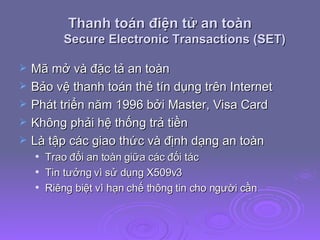Thanh toán điện tử an toàn Secure Electronic Transactions (SET) Mã mở và đặc tả an toàn Bảo vệ thanh toán thẻ tín dụng trên Internet Phát triển năm 1996 bởi Master, Visa Card Không phải hệ thống trả tiền Là tập các giao thức và định dạng an toàn Trao đổi an toàn giữa các đối tác Tin tưởng vì sử dụng X509v3 Riêng biệt vì hạn chế thông tin cho người cần 