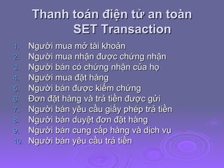 Thanh toán điện tử an toàn SET Transaction Người mua mở tài khoản Người mua nhận được chứng nhận Người bán có chứng nhận của họ Người mua đặt hàng Người bán được kiểm chứng Đơn đặt hàng và trả tiền được gửi Người bán yêu cầu giấy phép trả tiền Người bán duyệt đơn đặt hàng Người bán cung cấp hàng và dịch vụ Người bán yêu cầu trả tiền  