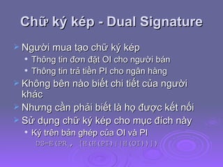 Chữ ký kép - Dual Signature Người mua tạo chữ ký kép Thông tin đơn đặt OI cho người bán  Thông tin trả tiền PI cho ngân hàng Không bên nào biết chi tiết của người khác  Nhưng cần phải biết là họ được kết nối Sử dụng chữ ký kép cho mục đích này Ký trên bản ghép của OI và PI DS=E(PR c , [H(H(PI)||H(OI))]) 