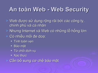 An toàn Web - Web Security Web được sử dụng rộng rãi bởi các công ty, chính phủ và cá nhân Nhưng Internet và Web có những lỗ hổng lớn Có nhiều mối đe doạ: Tính toàn vẹn Bảo mật Từ chối dịch vụ Xác thực Cần bổ sung cơ chế bảo mật 