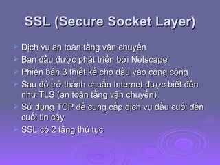 SSL (Secure Socket Layer) Dịch vụ an toàn tầng vận chuyển Ban đầu được phát triển bởi Netscape Phiên bản 3 thiết kế cho đầu vào công cộng Sau đó trở thành chuẩn Internet được biết đến như TLS (an toàn tầng vận chuyển) Sử dụng TCP để cung cấp dịch vụ đầu cuối đến cuối tin cậy SSL có 2 tầng thủ tục 