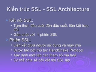 Kiến trúc SSL - SSL Architecture Kết nối SSL: Tạm thời, đầu cuối đến đầu cuối, liên kết trao đổi Gắn chặt với  1 phiên SSL  Phiên SSL: Liên kết giữa người sử dụng và máy chủ Được tạo bởi thủ tục HandShake Protocol Xác định một tập các tham số mã hoá Có thể chia sẻ bởi kết nối SSL lặp 