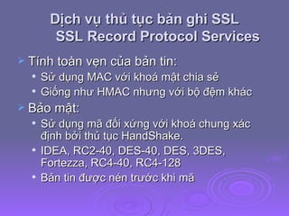 Dịch vụ thủ tục bản ghi SSL SSL Record Protocol Services Tính toàn vẹn của bản tin: Sử dụng MAC với khoá mật chia sẻ Giống như HMAC nhưng với bộ đệm khác Bảo mật: Sử dụng mã đối xứng với khoá chung xác định bởi thủ tục HandShake. IDEA, RC2-40, DES-40, DES, 3DES, Fortezza, RC4-40, RC4-128 Bản tin được nén trước khi mã 