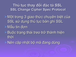 Thủ tục thay đổi đặc tả SSL  SSL Change Cipher Spec Protocol Một trong 3 giao thức chuyên biệt của SSL sử dụng thủ tục bản ghi SSL  Mẩu tin đơn Buộc trạng thái treo trở thành hiện thời Nên cập nhật bộ mã đang dùng 