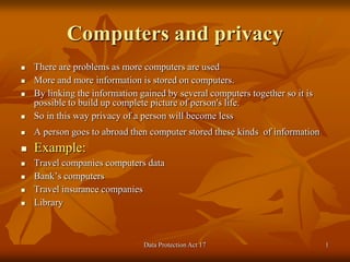 Data Protection Act 17 1
Computers and privacy
 There are problems as more computers are used
 More and more information is stored on computers.
 By linking the information gained by several computers together so it is
possible to build up complete picture of person's life.
 So in this way privacy of a person will become less
 A person goes to abroad then computer stored these kinds of information
 Example:
 Travel companies computers data
 Bank’s computers
 Travel insurance companies
 Library
 