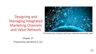 Designing and
Managing Integrated
Marketing Channels
and Value Network
Chapter 17
Prepared by: Dendricks S. Lao
“To Increase your Universe, reach your customers and provide value”
 